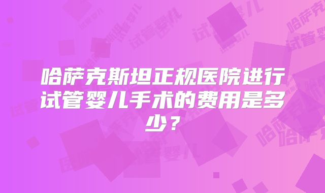 哈萨克斯坦正规医院进行试管婴儿手术的费用是多少？