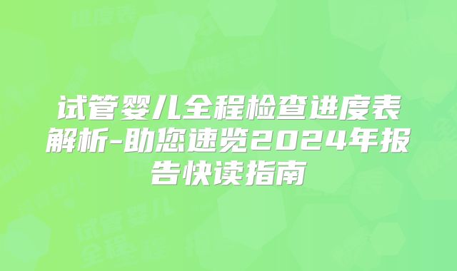 试管婴儿全程检查进度表解析-助您速览2024年报告快读指南