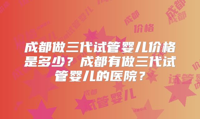 成都做三代试管婴儿价格是多少？成都有做三代试管婴儿的医院？