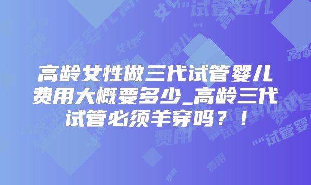 高龄女性做三代试管婴儿费用大概要多少_高龄三代试管必须羊穿吗？！