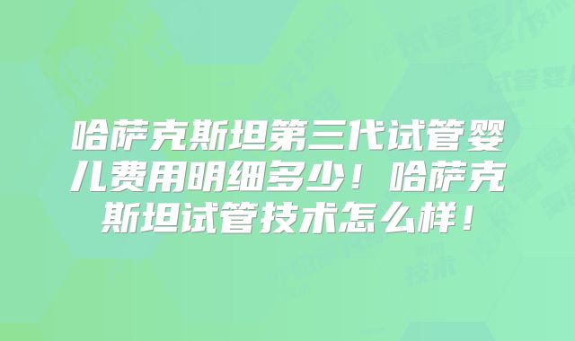 哈萨克斯坦第三代试管婴儿费用明细多少！哈萨克斯坦试管技术怎么样！