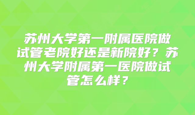 苏州大学第一附属医院做试管老院好还是新院好?苏州大学附属第一医院做试管怎么样?