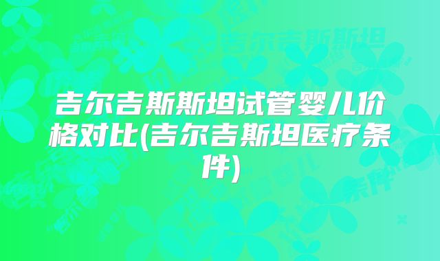 吉尔吉斯斯坦试管婴儿价格对比(吉尔吉斯坦医疗条件)