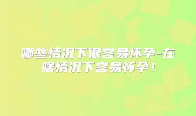 哪些情况下很容易怀孕-在啥情况下容易怀孕!