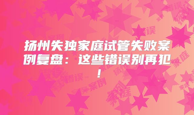 扬州失独家庭试管失败案例复盘：这些错误别再犯！