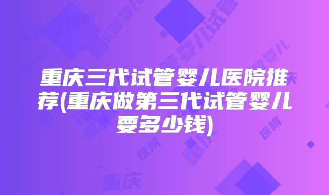 重庆三代试管婴儿医院推荐(重庆做第三代试管婴儿要多少钱)