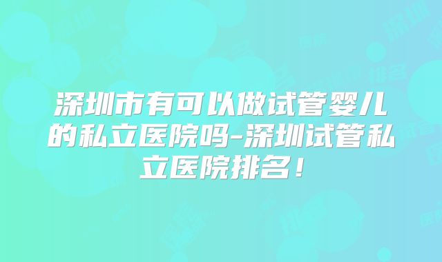 深圳市有可以做试管婴儿的私立医院吗-深圳试管私立医院排名!