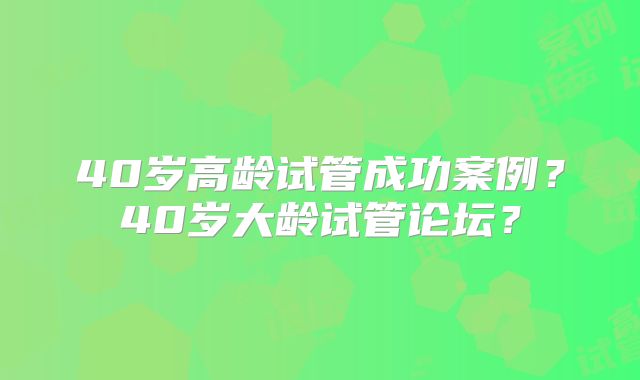 40岁高龄试管成功案例？40岁大龄试管论坛？