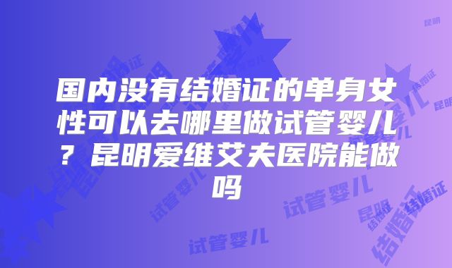 国内没有结婚证的单身女性可以去哪里做试管婴儿？昆明爱维艾夫医院能做吗