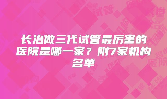 长治做三代试管最厉害的医院是哪一家？附7家机构名单