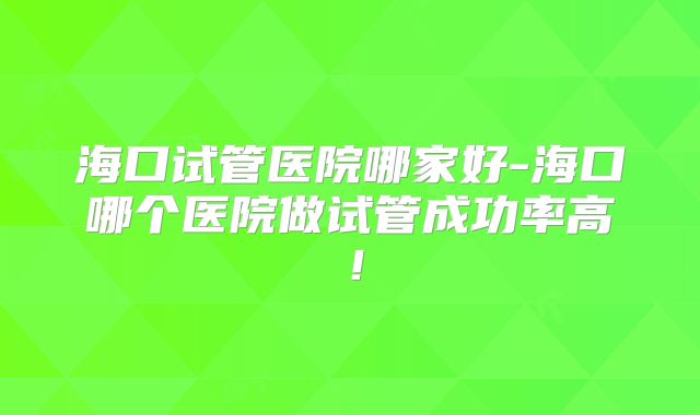 海口试管医院哪家好-海口哪个医院做试管成功率高！