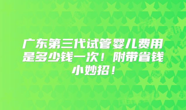 广东第三代试管婴儿费用是多少钱一次！附带省钱小妙招！