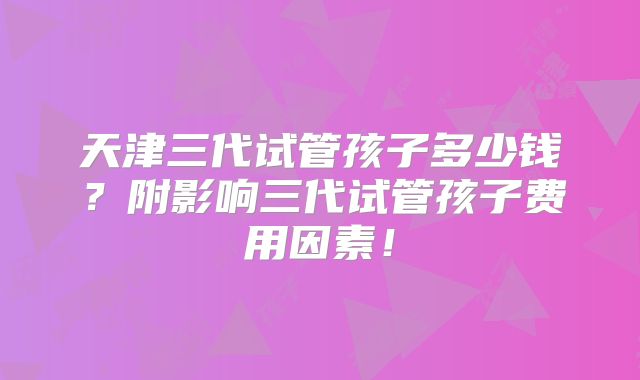 天津三代试管孩子多少钱?附影响三代试管孩子费用因素!