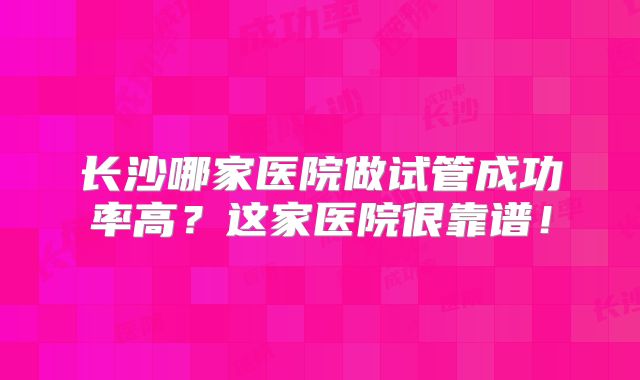 长沙哪家医院做试管成功率高?这家医院很靠谱!