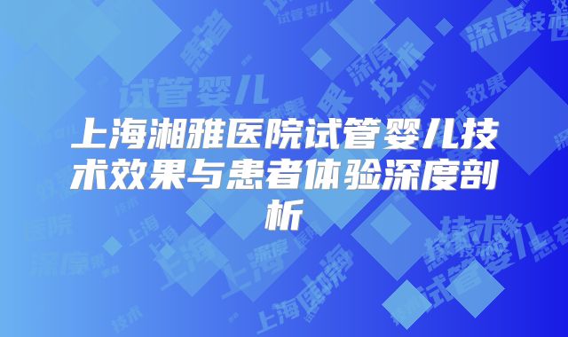 上海湘雅医院试管婴儿技术效果与患者体验深度剖析