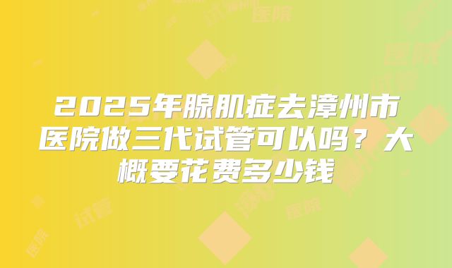 2025年腺肌症去漳州市医院做三代试管可以吗？大概要花费多少钱