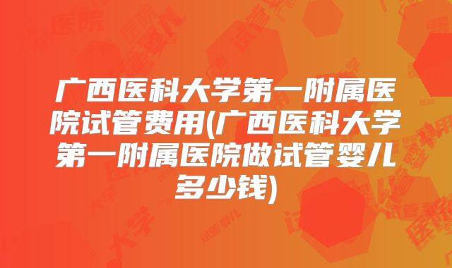 广西医科大学第一附属医院试管费用(广西医科大学第一附属医院做试管婴儿多少钱)
