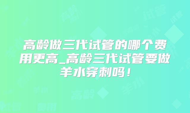 高龄做三代试管的哪个费用更高_高龄三代试管要做羊水穿刺吗!