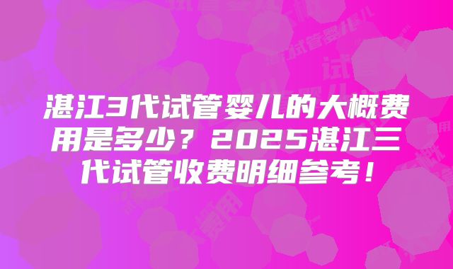 湛江3代试管婴儿的大概费用是多少？2025湛江三代试管收费明细参考！