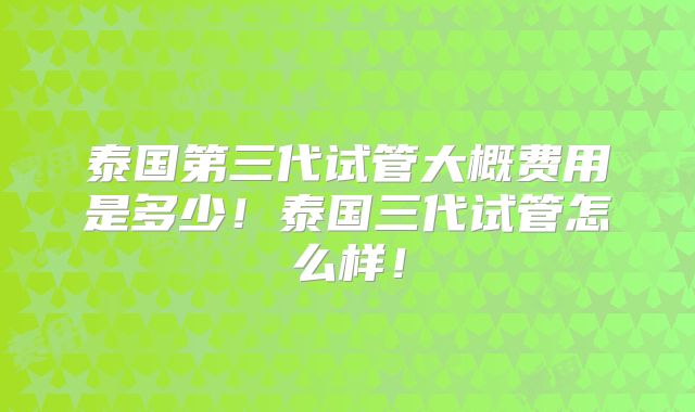 泰国第三代试管大概费用是多少！泰国三代试管怎么样！