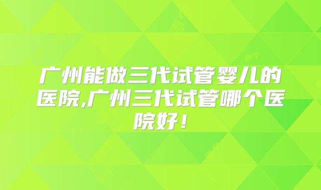 广州能做三代试管婴儿的医院,广州三代试管哪个医院好！