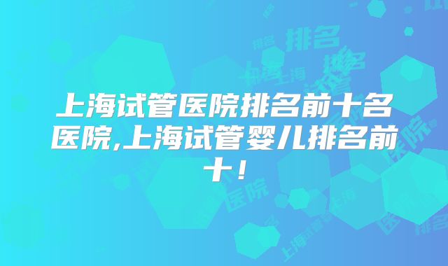 上海试管医院排名前十名医院,上海试管婴儿排名前十！