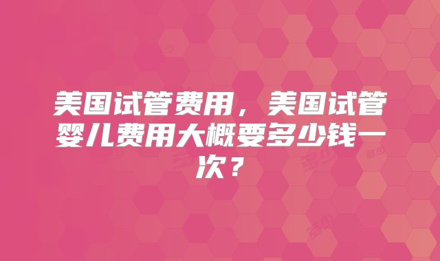 美国试管费用，美国试管婴儿费用大概要多少钱一次？