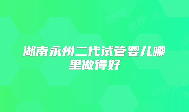 湖南永州二代试管婴儿哪里做得好