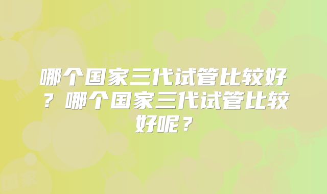 哪个国家三代试管比较好?哪个国家三代试管比较好呢?