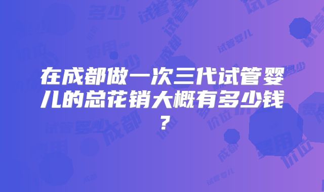 在成都做一次三代试管婴儿的总花销大概有多少钱？