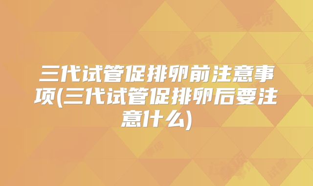 三代试管促排卵前注意事项(三代试管促排卵后要注意什么)
