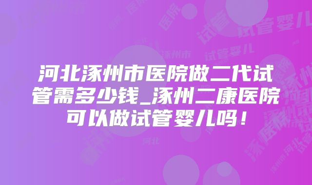 河北涿州市医院做二代试管需多少钱_涿州二康医院可以做试管婴儿吗！