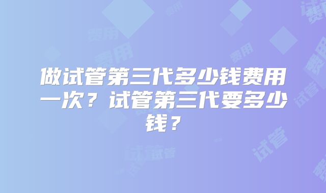 做试管第三代多少钱费用一次?试管第三代要多少钱?
