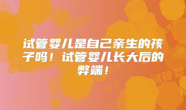 试管婴儿是自己亲生的孩子吗！试管婴儿长大后的弊端！
