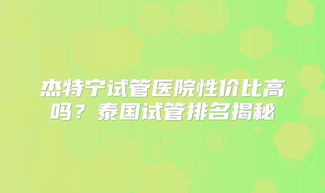 杰特宁试管医院性价比高吗？泰国试管排名揭秘