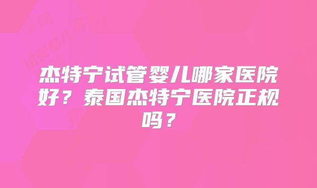 杰特宁试管婴儿哪家医院好？泰国杰特宁医院正规吗？