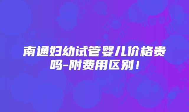 南通妇幼试管婴儿价格贵吗-附费用区别!