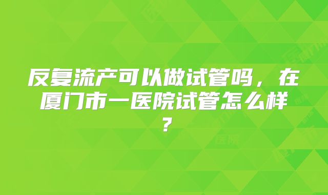 反复流产可以做试管吗,在厦门市一医院试管怎么样?