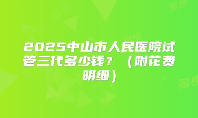 2025中山市人民医院试管三代多少钱?(附花费明细)