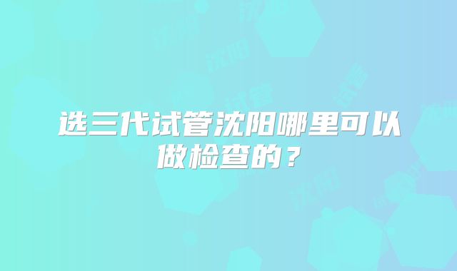 选三代试管沈阳哪里可以做检查的？
