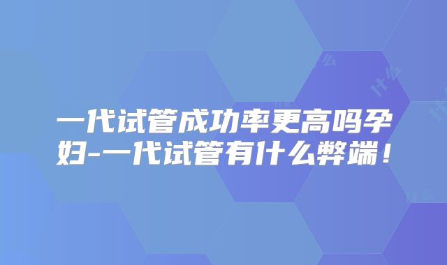 一代试管成功率更高吗孕妇-一代试管有什么弊端！