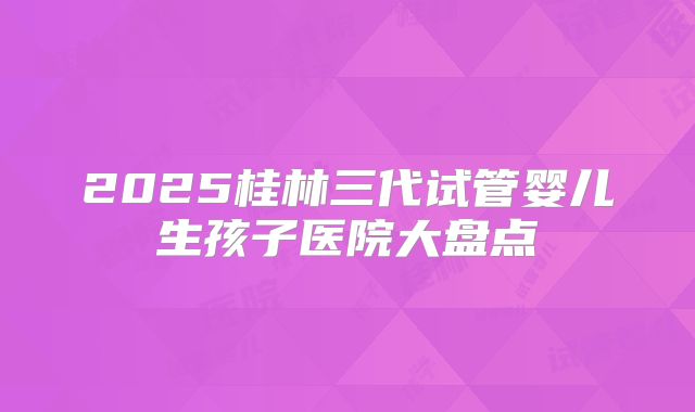 2025桂林三代试管婴儿生孩子医院大盘点