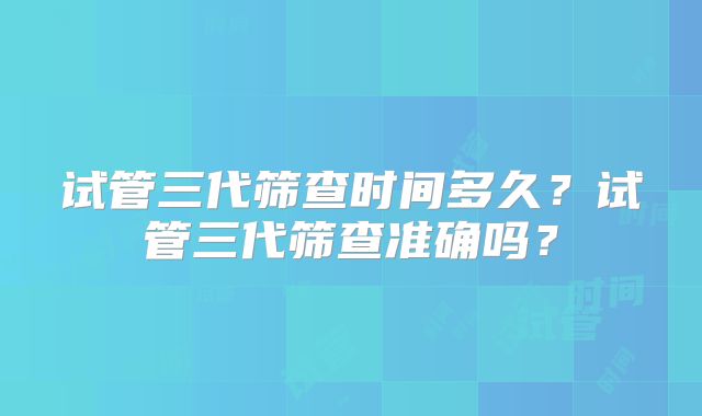 试管三代筛查时间多久？试管三代筛查准确吗？