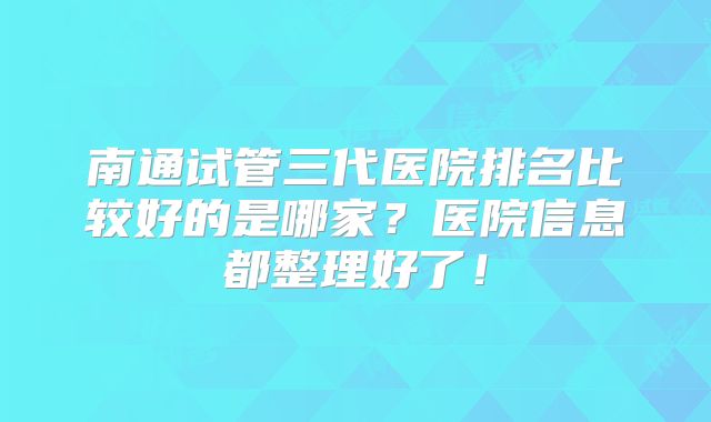 南通试管三代医院排名比较好的是哪家?医院信息都整理好了!