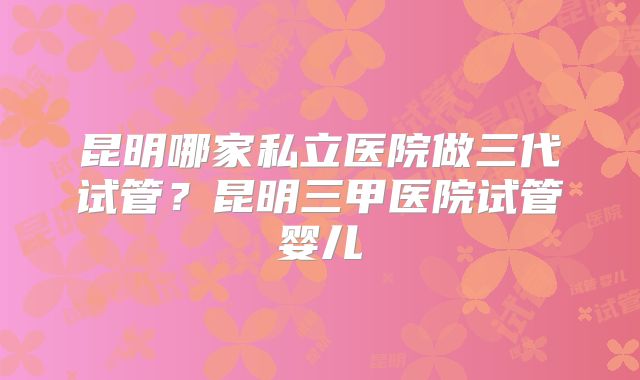昆明哪家私立医院做三代试管？昆明三甲医院试管婴儿