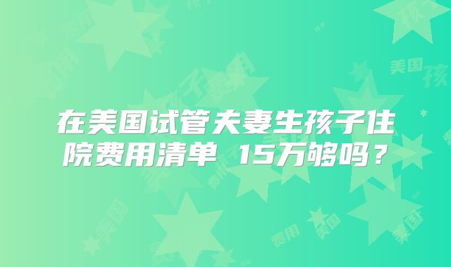 在美国试管夫妻生孩子住院费用清单 15万够吗？