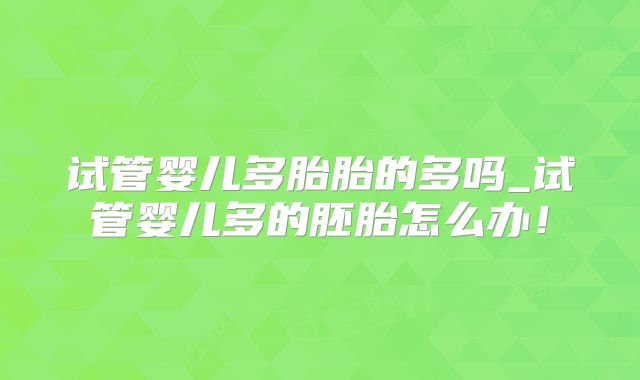 试管婴儿多胎胎的多吗_试管婴儿多的胚胎怎么办!