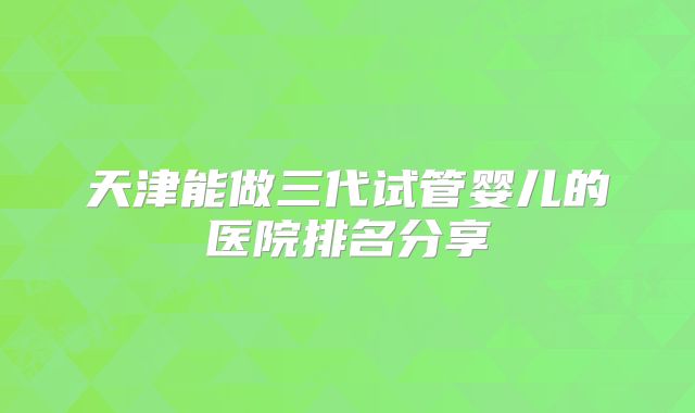 天津能做三代试管婴儿的医院排名分享
