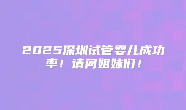 2025深圳试管婴儿成功率!请问姐妹们!