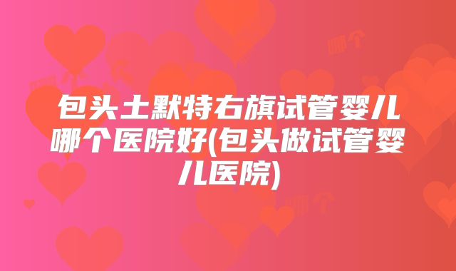 包头土默特右旗试管婴儿哪个医院好(包头做试管婴儿医院)